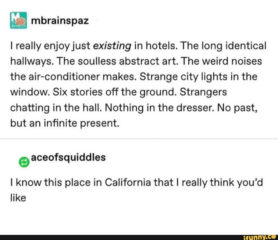 I really enjoy just existing in hotels. The long identical
hallways. The soulless abstract art. The weird noises
the air-conditioner makes. Strange city lights in the
window. Six stories off the ground. Strangers
chatting in the hall. Nothing in the dresser. No past,
but an infinite present.
e
I know this place in California that I really think you'd
like