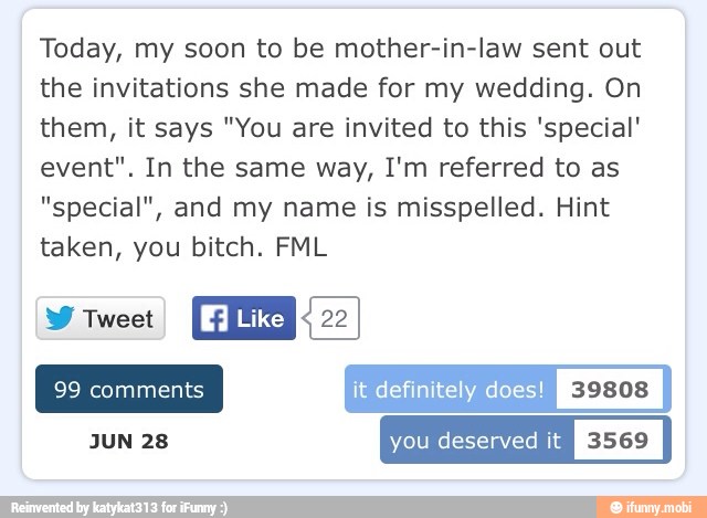 Today, my soon to be mother-in-law sent out
the invitations she made for my wedding. On
them, it says "You are invited to this 'special'
event". In the same way, I'm referred to as
"special", and my name is misspelled. Hint
taken, you bitch. FML
NES
Like REM
it definitely does
JUN 28 you deserved it
I
3569
I