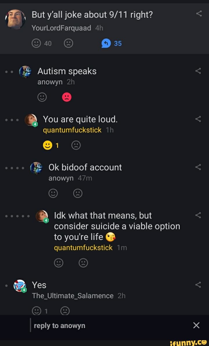 But y'all joke about right?
YourLordFarquaad
35
oo Autism speaks
anowyn
You are quite loud.
quantumfuckstick
Ok bidoof account
anowyn
Idk what that means, but consider suicide a viable option to you're life @
quantumfuckstick im
Yes
The_Ultimate_Salamence
reply to anowyn
