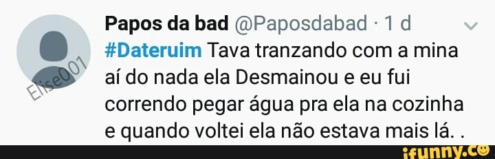e
Papos da bad @Paposdabad 1 d
#Dateruim Tava tranzando com a mina
aí do nada ela Desmainou e eu fui
correndo pegar água pra ela na cozinha
e quando voltei ela não estava mais lá.