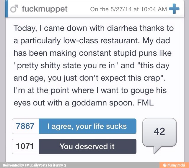 fuckmuppet On the 5/27/14 at 10:04 AM
Today, I came down with diarrhea thanks to
a particularly low-class restaurant. My dad
has been making constant stupid puns like
"pretty shitty state you're in" and "this day
and age, you just don't expect this crap".
I'm at the point where I want to gouge his
eyes out with a goddamn spoon. FML