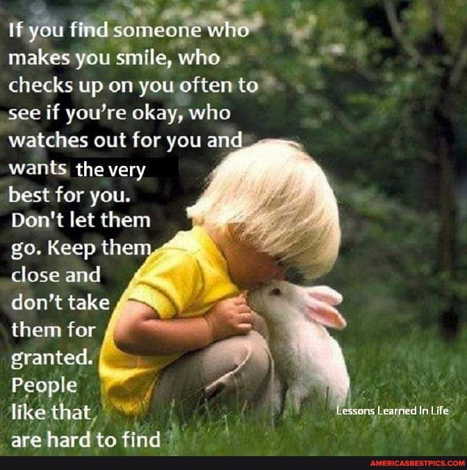 If you find
makes you smile, who " checks up on you often to see if you're okay, who watches out for you an wants, the very best for you.
Don't let them go. Keep the close and don't take them for granted.
People like that, are hard to find?