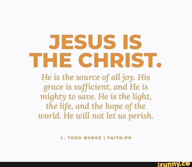 JESUS IS THE CHRIST.
He is the source of all joy. His grace is sufficient, and He is mighty to save. He is the light, the life, and the hope of the world. He will not let us perish.
L. TODD BUDGE FAITH -PH