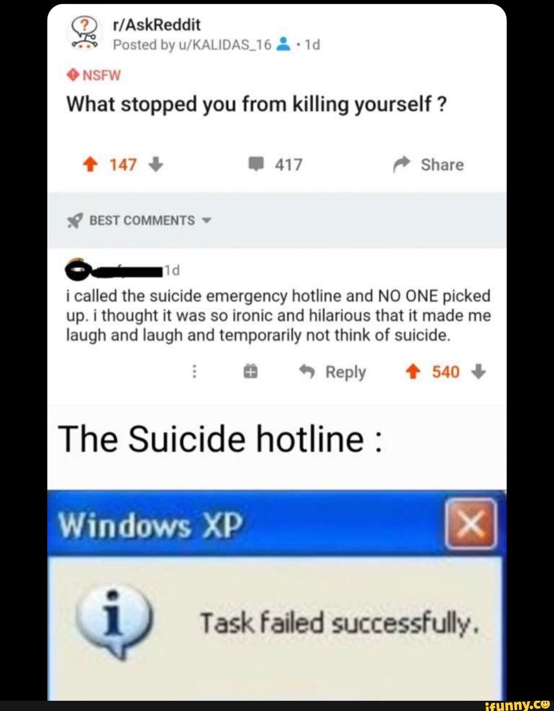 What stopped you from killing yourself i called the suicide emergency hotline and NO ONE picked
up. i thought it was so ironic and hilarious that it made me
laugh and laugh and temporarily not think of suicide.
The Suicide hotline Windows XP
y Task failed successfully.