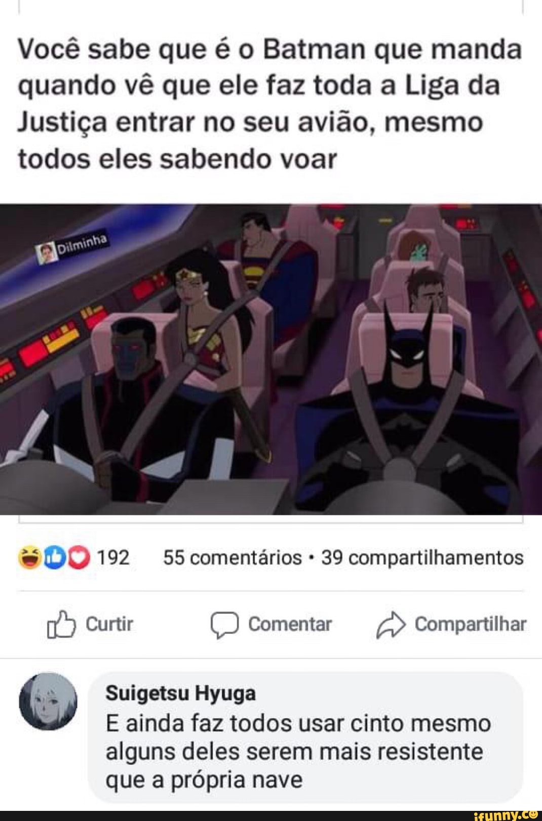 Você sabe que é o Batman que manda
quando vê que ele faz toda a Liga da
Justiça entrar no seu avião, mesmo
todos eles sabendo voar
39 compartilhamentos
(7) Curtir Comentar Compartilhar
Suigetsu Hyuga
E ainda faz todos usar cinto mesmo
alguns deles serem mais resistente
que a própria nave
