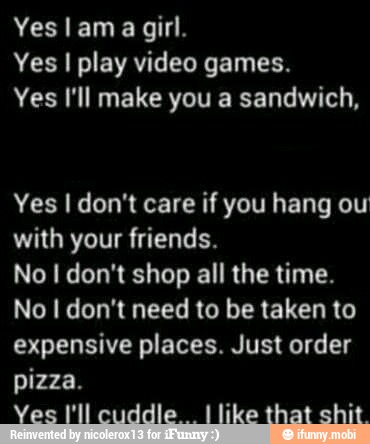 Yes lama girl.
Yes I play video games.
Yes I'll make you a sandwich,
Yes I don't care if you hang ou
with your friends.
No I don't shop all the time.
No I don't need to be taken to
expensive places. Just order
pizza.
Ves I'll cuddle
I like that shit.