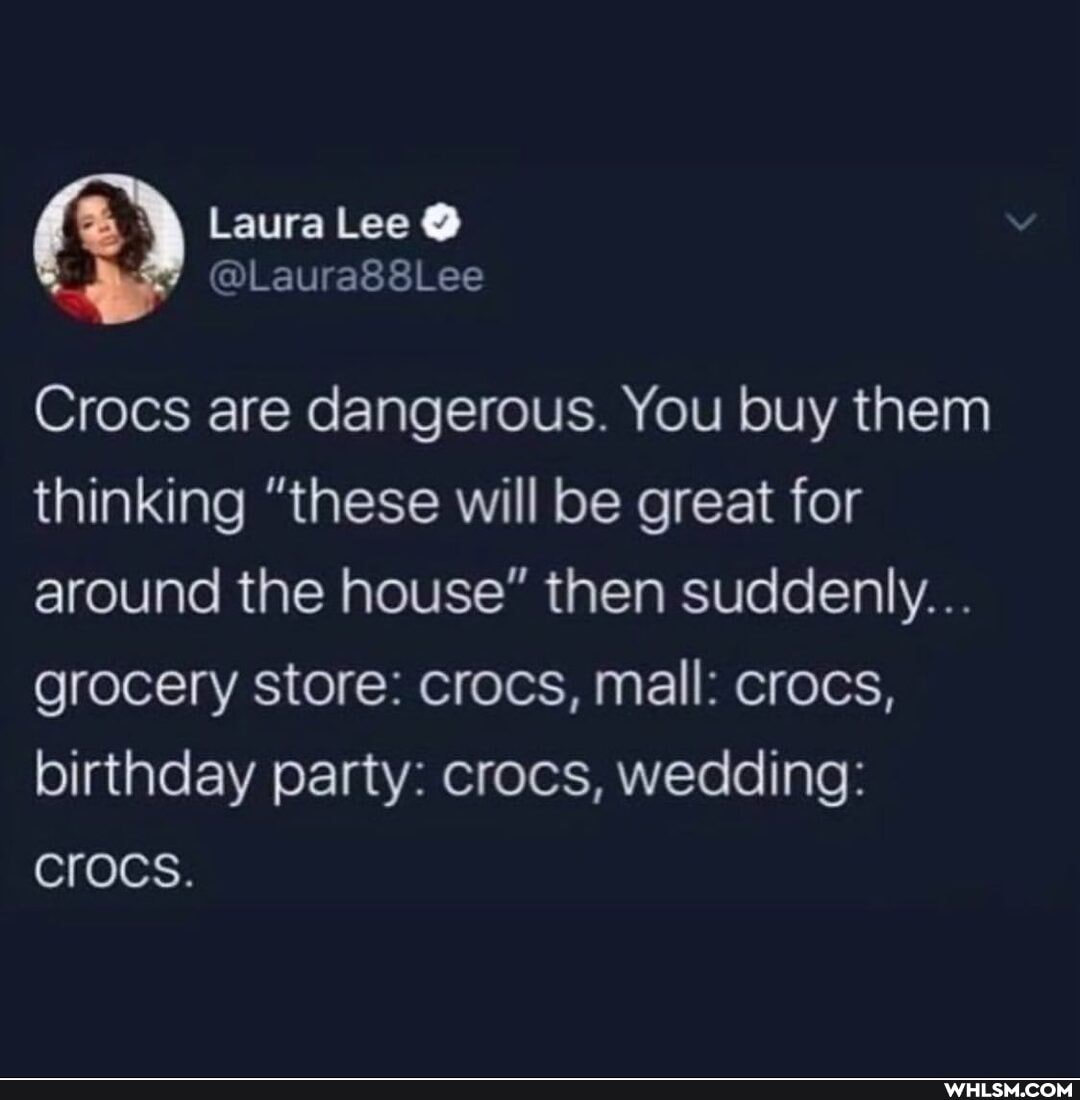 Laura Lee
Crocs are dangerous. You buy them thinking "these will be great for around the house" then suddenly...
grocery store: crocs, mall: crocs, birthday party: crocs, wedding:
Crocs.