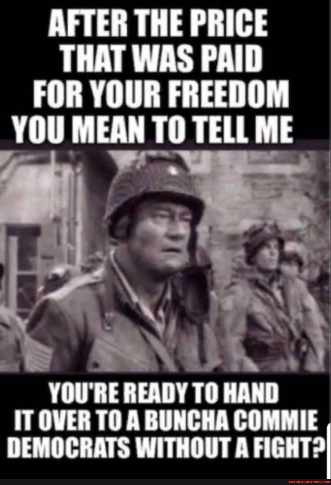 AFTER THE PRICE THAT WAS PAID FOR YOUR FREEDOM YOU MEAN TO TELL ME
YOU'RE READY TO HAND
IT OVER TO A BUNCHA COMMIE DEMOCRATS WITHOUT A FIGHTOI
