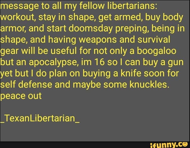 message to all my fellow libertarians:
workout, stay in shape, get armed, buy body
armor, and start doomsday preping, being in
shape, and having weapons and survival
gear will be useful for not only a boogaloo
but an apocalypse, im 16 so I can buy a gun
yet but I do plan on buying a knife soon for
self defense and maybe some knuckles.
peace out
_TexanLibertarian_