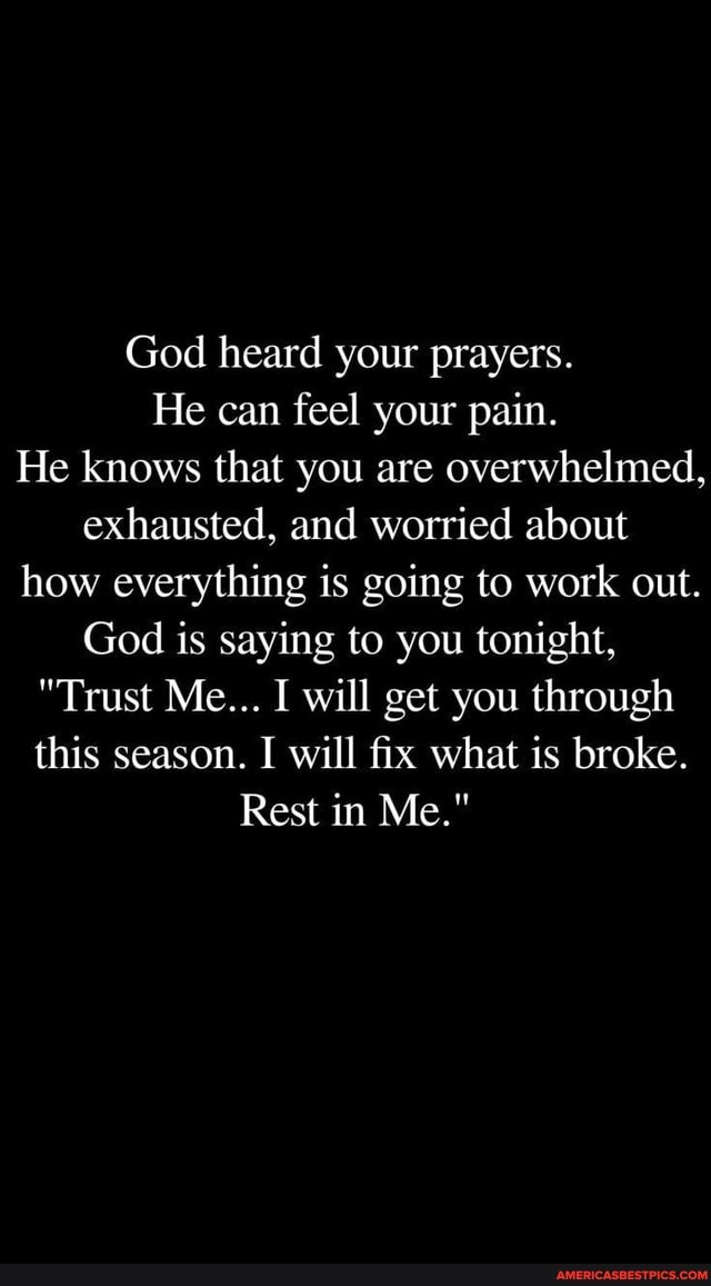 God heard your prayers.
He can feel your pain.
He knows that you are overwhelmed, exhausted, and worried about how everything is going to work out.
God is saying to you tonight,
"Trust Me... I will get you through this season. I will fix what is broke.
Rest in Me."