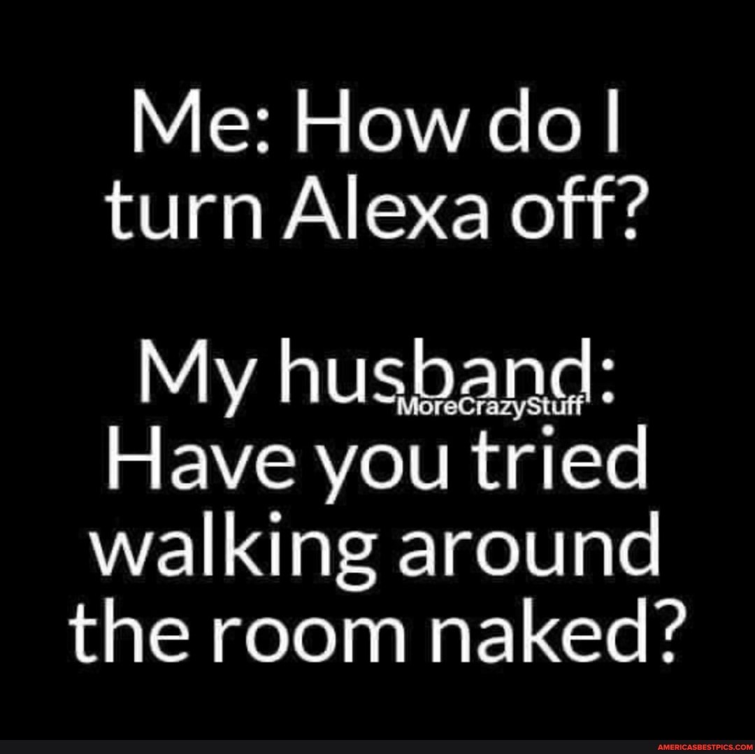 Me: How do I turn Alexa off?
My husband:
Have you tried walking around the room naked?