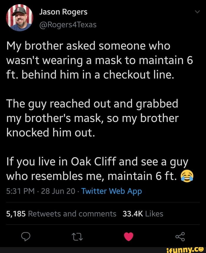 My brother asked someone who
wasn't wearing a mask to maintain 6
ft. behind him in a checkout line.
The guy reached out and grabbed
my brother's mask, so my brother
knocked him out.
If you live in Oak Cliff and see a guy
who resembles me, maintain 6 ft. 5:31 PM
28 Jun 20
Twitter Web App