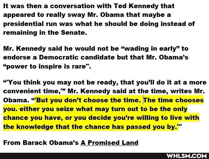 It was then a conversation with Ted Kennedy that appeared to really sway Mr. Obama that maybe a presidential run was what he should be doing instead of remaining in the Senate.
Mr. Kennedy said he would not be "wading in early" to endorse a Democratic candidate but that Mr. Obama's
"power to inspire is rare".
"You think you may not be ready, that you'll do it at a more convenient time," Mr. Kennedy said at the time, writes Mr.
Obama. "But you don't choose the time. The time chooses you. either you seize what may turn out to be the only chance you have, or you decide you're willing to live with the knowledge that the chance has passed you by.~
From Barack Obama's A Promised Land