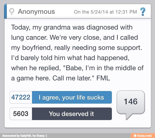 Anonymous On the 5/24/14 at 12:31 PM
Y
Today, my grandma was diagnosed with
lung cancer. We're very close, and I called
my boyfriend, really needing some support.
I'd barely told him what had happened,
when he replied, "Babe, I'm in the middle of
a game here. Call me later." FML