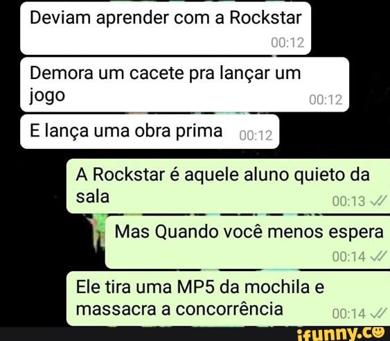 Deviam aprender com a Rockstar
Demora um cacete pra lançar um
jogo
E lança uma obra prima
A Rockstar é aquele aluno quieto da
sala