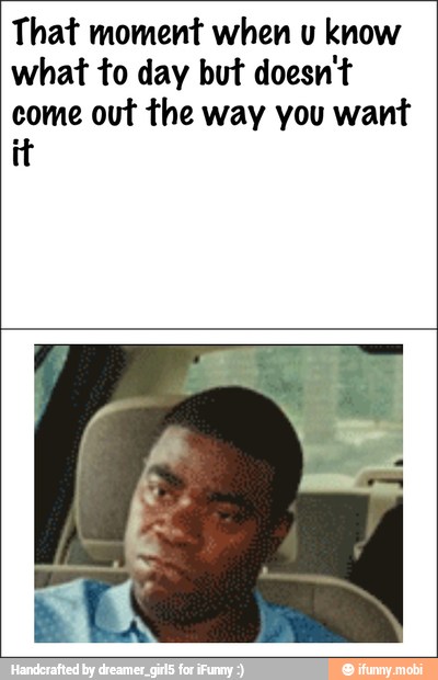 That moment when u know
what to day but doesn't
come out the way you want