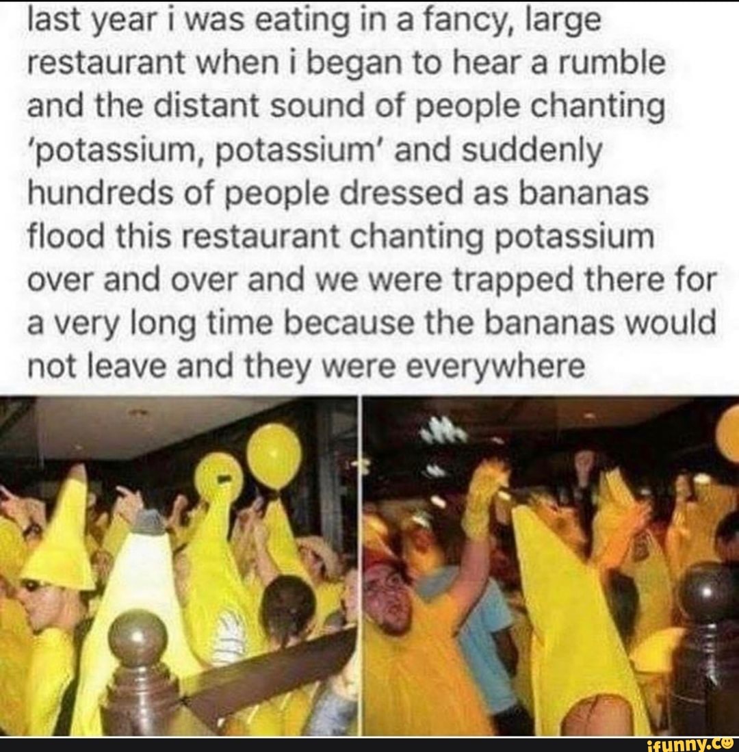 last year i was eating in a fancy, large
restaurant when i began to hear a rumble
and the distant sound of people chanting
'potassium, potassium' and suddenly
hundreds of people dressed as bananas
flood this restaurant chanting potassium
over and over and we were trapped there for
a very long time because the bananas would
not leave and they were everywhere