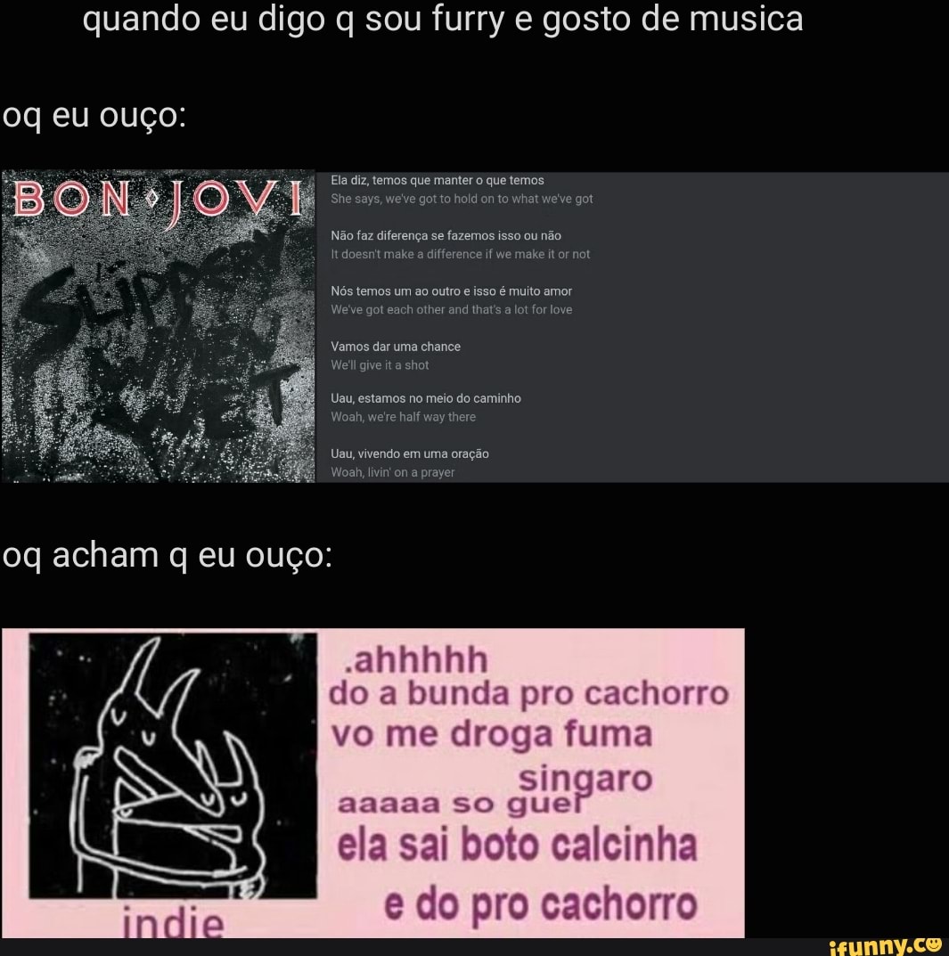 quando eu digo q sou furry e gosto de musica
oq eu ouço:
Ela diz, temos que manter o que temos he says, we've got to hold on to what we've got
Não faz diferença se fazemos isso ou não
Itdoesn't ba a difference if We make it or not
Nós temos um ao outro e isso é muito amor
We've got each other and that's a lot for love
Vamos dar uma chance
Ne! give ita shot
Uau, estamos no meio do caminho
Woah, we're half way there
Uau, vivendo em uma oração
Noah, livin' on a prayer
"ahhhhh do a bunda pro cachorro
vo me droga fuma
singaro aaaaa so que
ela sai boto calcinha
e do pro cachorro