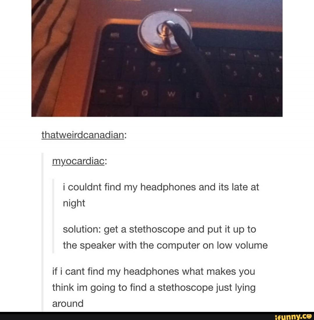 solution: get a stethoscope and put it up to
the speaker with the computer on low volume
if i cant find my headphones what makes you
think im going to find a stethoscope just lying
around