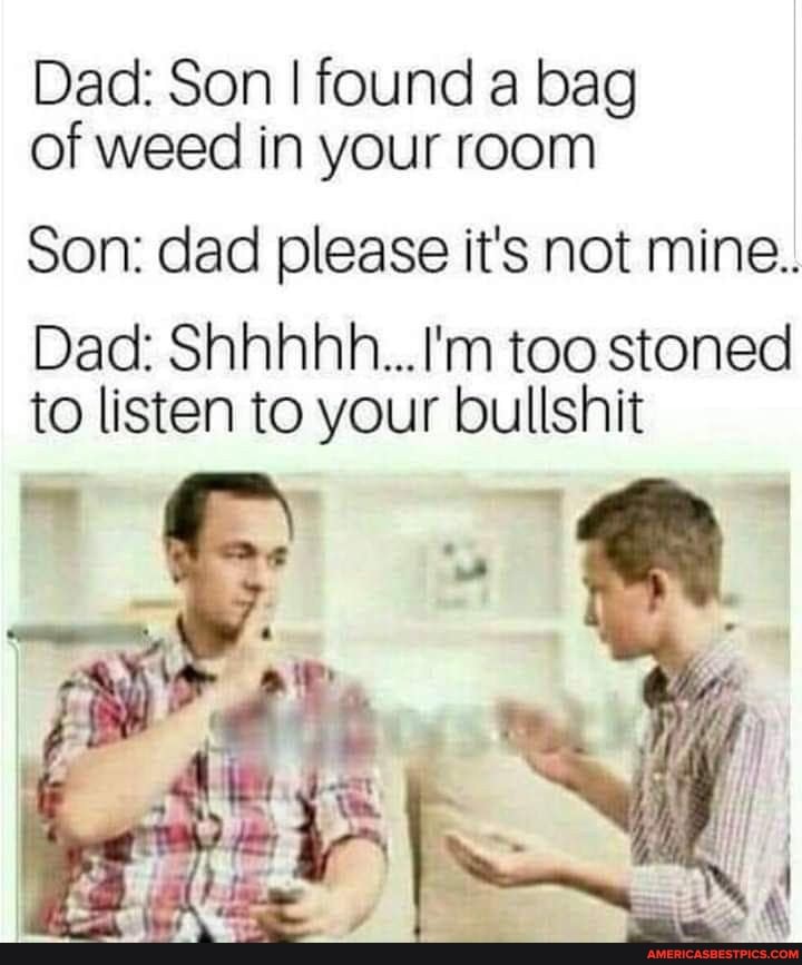 Dad: Son I found a bag of weed in your room
Son: dad please it's not mine..
Dad: Shhhhnh...I'm too stoned to listen to your bullshit