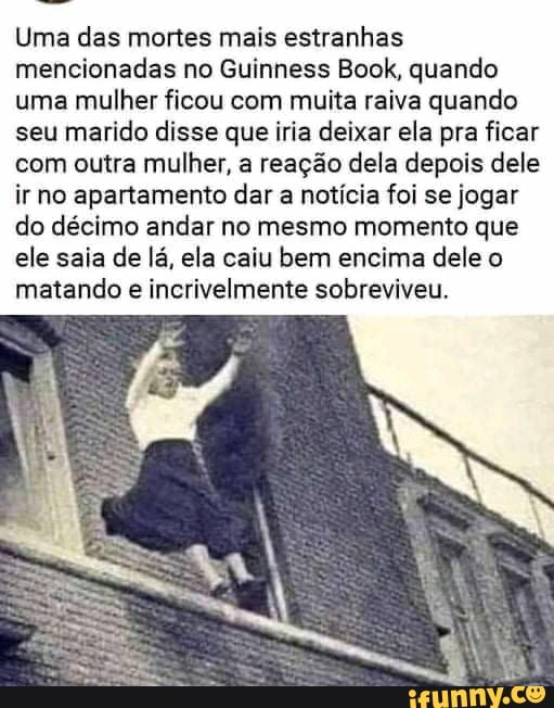 Uma das mortes mais estranhas mencionadas no Guinness Book, quando uma mulher ficou com muita raiva quando seu marido disse que iria deixar ela pra ficar com outra mulher, a reação dela depois dele ir no apartamento dar a notícia foi se jogar do décimo andar no mesmo momento que ele saia de lá, ela caiu bem encima dele o matando e incrivelmente sobreviveu.