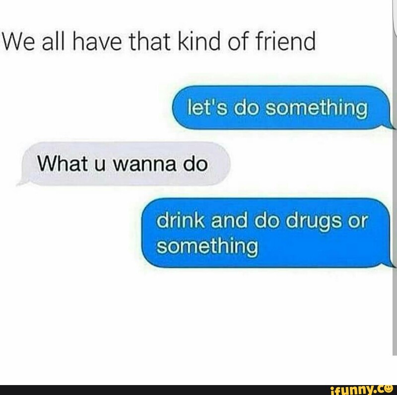 His friend kind. Kind friend. Have all. I didn't mean to. What are u doing ? Drugs.