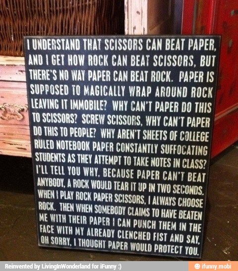 AOS
1 UNDERSTAND THAT SCISSORS CAN BEAT PAPER,
E
AND I GET HOW ROCK CAN BEAT SCISSORS, BUT
THERE'S NO WAT PAPER CAN BEAT ROCK. PAPER IS
SUPPOSED TO MAGICALLY WRAP AROUND ROCK
LEAVING TT INMOBILE? WHY CAN'T PAPER DO THIS
TOSCISSORS? SCREW SCISSORS, WHY CAN'T PAPER
UDOTHIS TO PEOPLE? WHY AREN'T SHEETS OF COLLEGE
RULED NOTEBOOK PAPER CONSTANTLY SUFFOCATING
STUDENTS AS THEY ATTEMPT TO TAKE NOTES IN CLASS?
DLL TELL YOU WAY, BECAUSE PAPER CAN'T BEAT
ANYBODY, À ROCK WOULD TEAR IT UP IN TWO SECONDS.
WHEN I PLAY ROCK PAPER SCISSORS, I ALWAYS CHOOSE ROCK. THEM WHEN SOMEBODY CLAIMS TO HAVE BEATEN a
ENCHED FI .OUSORRY, I THOUGHT PAPER WOULD
