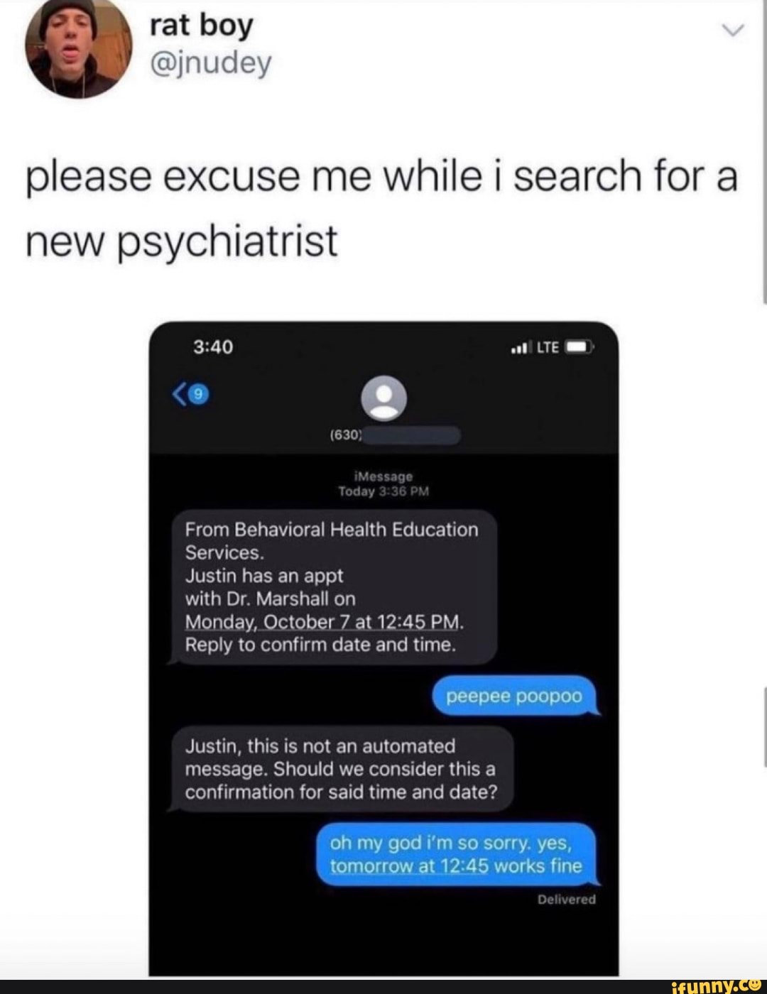 rat boy
please excuse me while i search for a new psychiatrist
at
Tedoy
From Behavioral Health Education
Services.
Justin has an appt
with Dr. Marshall on
Monday, October 7 at 12.45 PM.
Reply to confirm date and time.
peepee poopoo
Justin, this is not an automated message. Should we consider this a confirmation for said time and date?
oh my god I'm so sorry. yes, tomorrow at 12 45 works fine