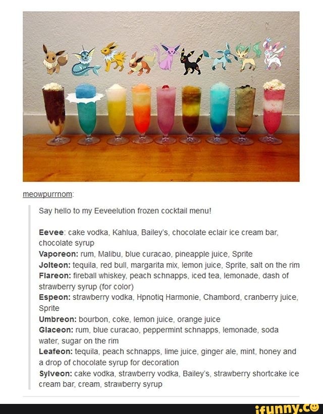 meowpurrnom
Say hello to Eeveelution frozen cocktail menu!
Eevee: cake vodka, Kahlua, Bailey's, chocolate eclair ice cream bar,
chocolate syrup
Vaporeon: rum, Malibu, blue curacao, pineapple juice, Sprite
Jolteon: tequila, red bull, margarita mix, lemon juice, Sprite, salt on the rim
Flareon: fireball whiskey, peach schnapps, iced tea, lemonade, dash of
strawberry syrup (for color)
Espeon: strawberry vodka, Hpnotiq Harmonie, Chambord, cranberry juice,
Sprite
Umbreon: bourbon, coke, lemon juice, orange juice
Glaceon: rum, blue curacao, peppermint schnapps, lemonade, soda
water, sugar on the rim
Leafeon: tequila, peach schnapps, lime juice, ginger ale, mint, honey and
a drop of chocolate syrup for decoration
sylveon: cake vodka, strawberry vodka, Bailey's, strawberry shortcake ice
cream bar, cream, strawberry syrup