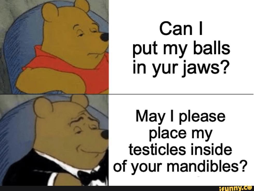 can-i-put-my-balls-in-yur-jaws-may-i-please-place-my-testicles-inside