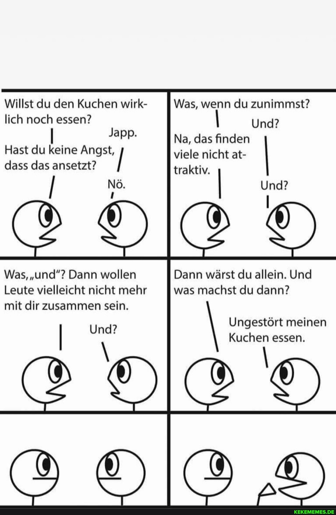 Willst du den Kuchen wirk- lich noch essen?
Japp.
Hast du keine Angst, dass das ansetzt?
Nö
Was, "und"? Dann wollen
Leute vielleicht nicht mehr mit dir zusammen sein.
Was, wenn du zunimmst?
Und?
Na, das finden viele nicht traktiv. at- I traktiv.
Und?
Dann wärst du allein. Und
was machst du dann?
Ungestört meinen essen.
cH>
er)