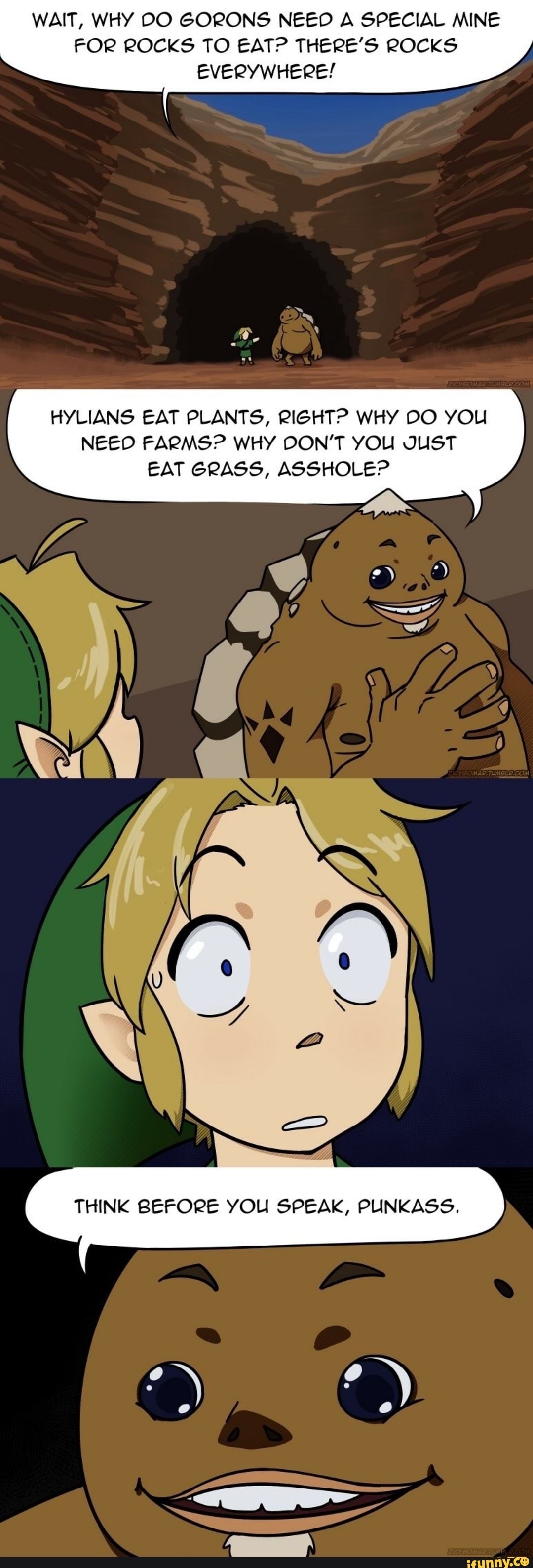 WAIT, WHY DO GORONS NEED A SPECIAL MINE
FOR ROCKS TO EAT? THERE'S ROCKS
EVERYWHERE!
HYLIANS EAT PLANTS, RIGHT? WHY DO YOU
NEED FARMS? WHY DON'T YOU JUST
EAT GRASS, ASSHOLEP