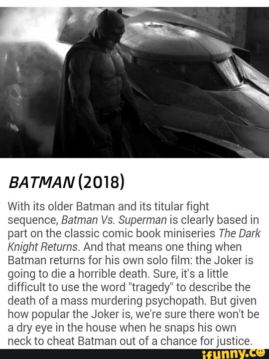 BA TMAN (2018)
With its older Batman and its titular fight
sequence, Batman Vs. Superman is clearly based in
part on the classic comic book miniseries The Dark
Knight Returns. And that means one thing when
Batman returns for his own solo film: the Joker is
going to die a horrible death. Sure, it's a little
difficult to use the word "tragedy" to describe the
death of a mass murdering psychopath. But given
how popular the Joker is, we're sure there won’t be
a dry eye in the house when he snaps his own
neck to cheat Batman out of a chance forjustice.
