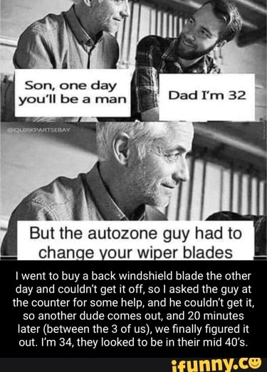 Son, one day
you'll be a man
guy had to change your wiper blades
went to buy a back windshield blade the other day and couldn't get it off, so I asked the guy at the counter for some help, and he couldn't get it, so another dude comes out, and 20 minutes later (between the 3 of us), we finally figured it out. I'm 34, they looked to be in their mid 40's.