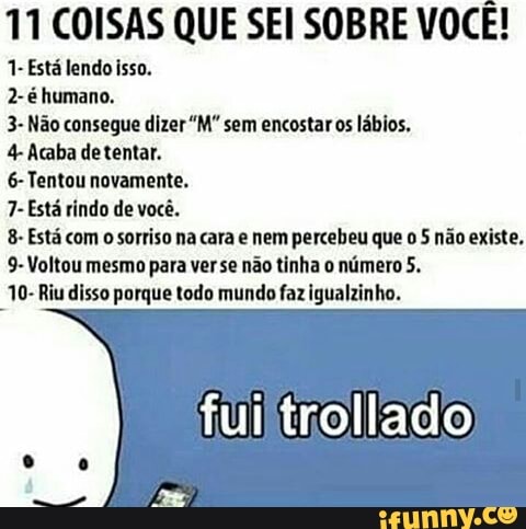 11 COISAS QUE SEI SOBRE VOCE!
1- Está lendo isso.
2-é humano.
3- Não consegue dizer "M" sem encostar os lábios.
4 Acaba de tentar.
6-Tentou novamente.
7- Está rindo de você.
8- Está com
o sorriso na cara e nem percebeu que
o 5 não existe,
9-Voltou mesmo para ver se não tinha o número 5.
10- Riu disso porque todo mundo faz igualzinho.
fui trollado