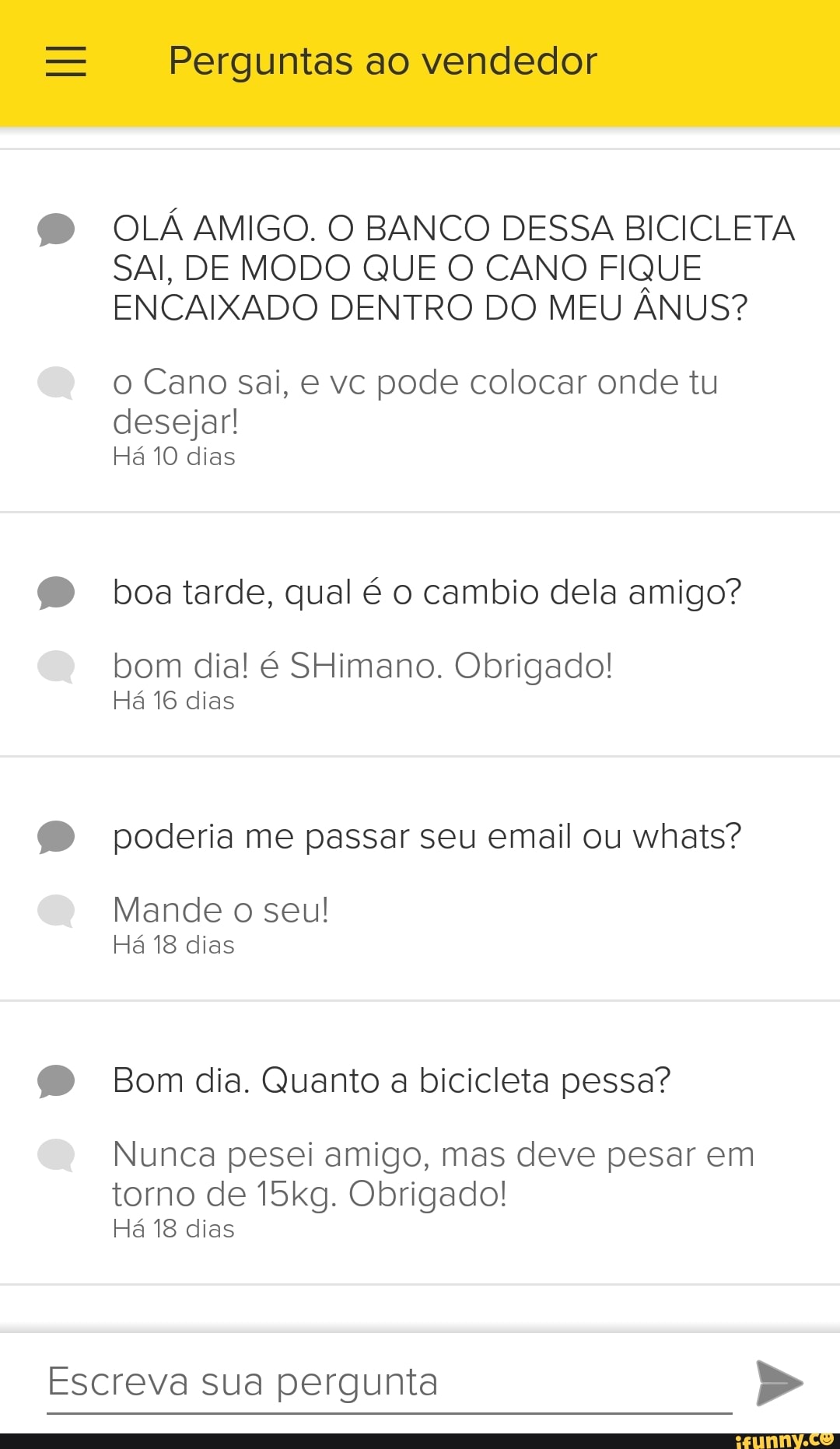 Escreva sua pergunta
Perguntas ao vendedor
OLÁ AMIGO. O BANCO DESSA BICICLETA
SAI, DE MODO QUE O CANO FIQUE
ENCAIXADO DENTRO DO MEU ANUS?
o Cano sai, e vc pode colocar onde tu
desejar!
Há 10 dias
boa tarde, qual é o cambio dela amigo?
bom dia! é SHimano. Obrigado!
Há 16 dias
poderia me passar seu email ou whats?
Mande o seu!
Há 18 dias
Bom dia. Quanto a bicicleta pessa?
Nunca pesei amigo, mas deve pesar em
torno de 15kg. Obrigado!
Há 18 dias