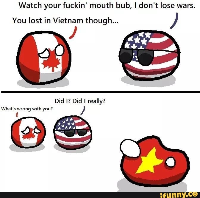 Watch your fuckin' mouth bub, I don't lose wars.
You lost in Vietnam though...
Did I? Did I really?
What's wrong with you? J
t