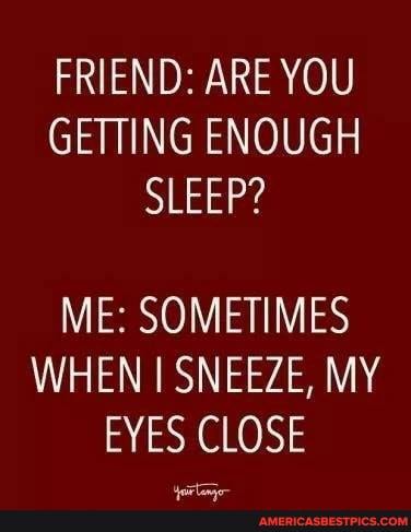 FRIEND: ARE YOU GETTING ENOUGH SLEEP?
ME: SOMETIME WHEN SNEEZE, MY
ZE, MY EYES CLOSE