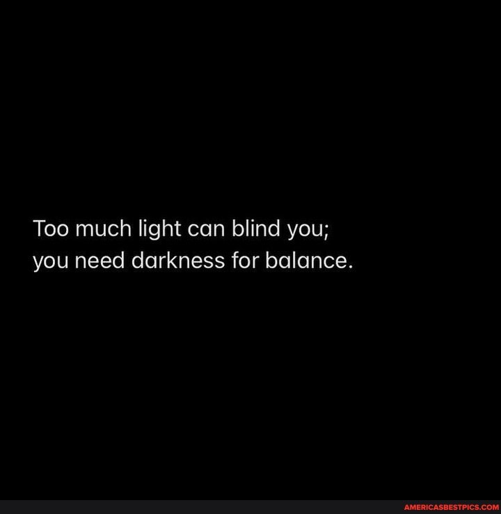 Too much light can blind you; you need darkness for balance.