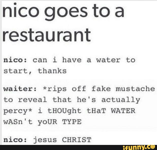 nico goes to a
restaurant
nico: can i have a water to
start, thanks
waiter: *rips off fake mustache
to reveal that he's actually
percy* i tHOUght tHaT WATER
wASn ' t YOUR TYPE
nico: jesus CHRIST