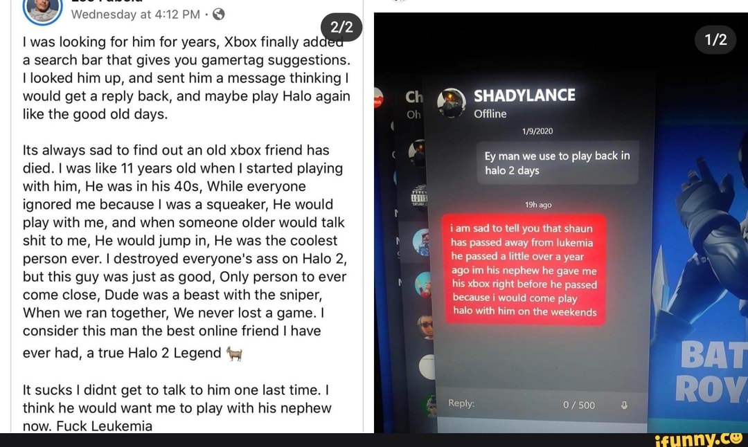 I was looking for him for years, Xbox finally added a search bar that gives  you gamertag suggestions. I looked him up, and sent him a message thinking  I would get a