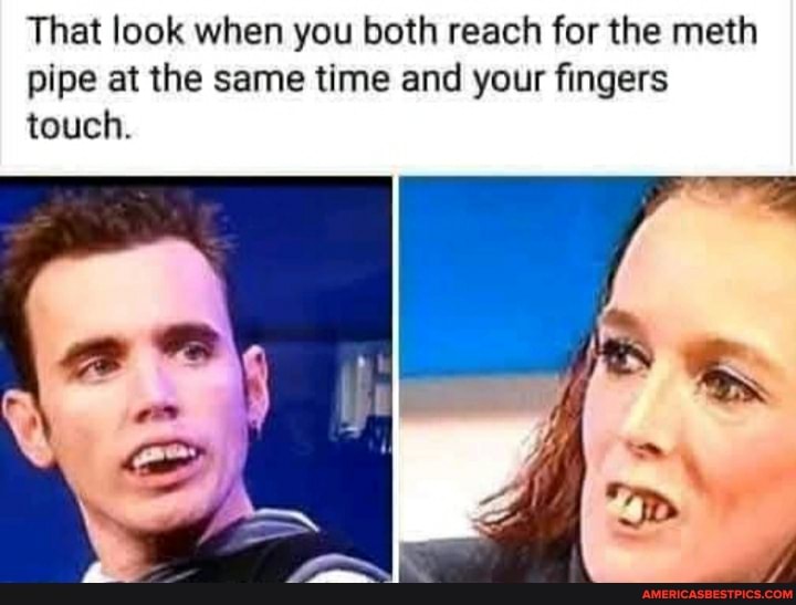 That look when you both reach for the meth pipe at the same time and your fingers touch.