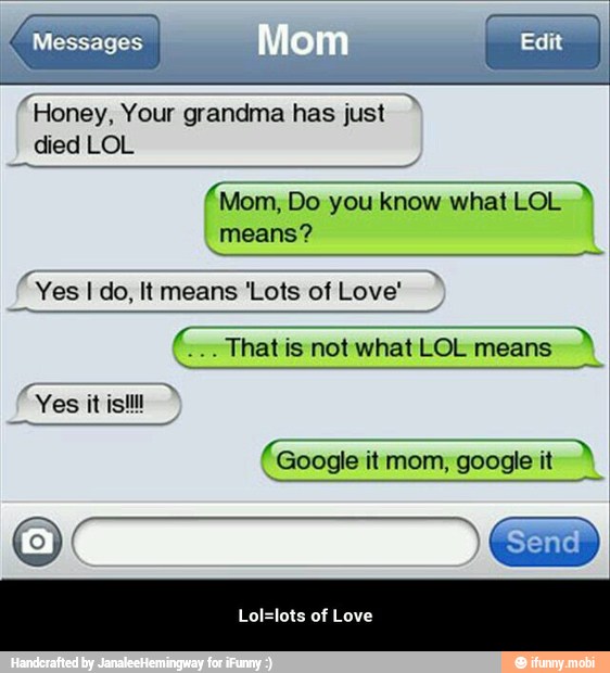 "Honey, Your grandma has just A
died LOL
ADS
Mom, Do you know what LOL
means?
(Yes I do, It means 'Lots of Love'
Thatis not what LOL means
Google google
Lol=lots of Love - Lol=lots of Love