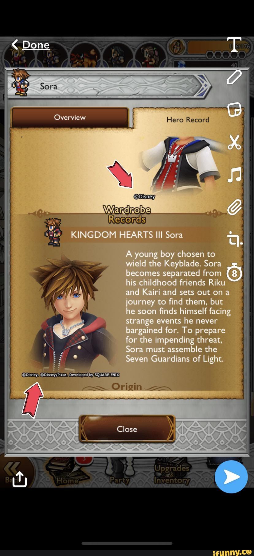 Done
Ga
Overview Here Record
NA
KINGDOM HEARTS Ill Sera
A young boy chosen to wield the Keyblade. Sora becomes separated from his childhood friends Riku and Kairi and sets out on a journey to find them, but he soon finds himself facing strange events he never bargained for. To prepare for the impending threat,
Sora must assemble che seven Guardians of Light.
Origin
Close