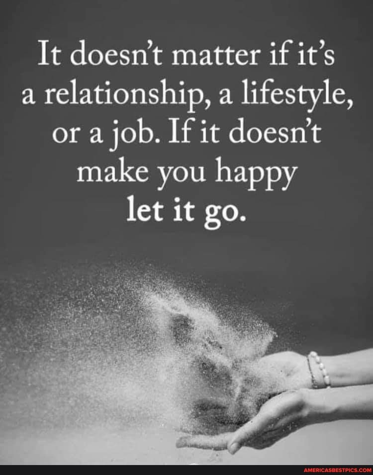 It doesn't matter if it's a relationship, a lifestyle, or a job. If it doesn't make you happy let it go.