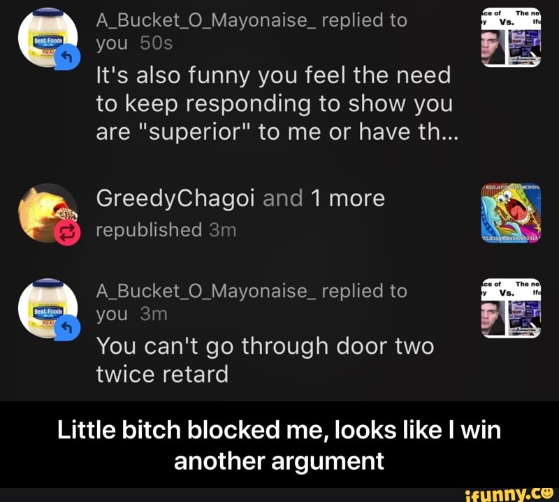 you 50s
It's also funny you feel the need
to keep responding to show you
are "superior" to me or have th...
GreedyChagoi and 1 more
republished 3m
A_Bucket_O_Mayonaise_ replied to
Little bitch blocked me, looks like I win
another argument - Little bitch blocked me, looks like I win another argument
