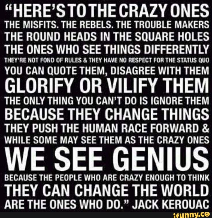 "HERE'S TO THE CRAZY ONES THE MISFITS. THE REBELS. THE TROUBLE MAKERS THE ROUND HEADS IN THE SQUARE HOLES THE ONES WHO SEE THINGS DIFFERENTLY
THEY'RE NOT FOND OF RULES & THEY HAVE NO RESPECT FOR THE STATUS QUO
YOU CAN QUOTE THEM, DISAGREE WITH THEM
GLORIFY OR VILIFY THEM THE ONLY THING YOU CAN'T DO IS IGNORE THEM BECAUSE THEY CHANGE THINGS THEY PUSH THE HUMAN RACE FORWARD &
WHILE SOME MAY SEE THEM AS THE CRAZY ONES
WE SEE GENIUS
BECAUSE THE PEOPLE WHO ARE CRAZY ENOUGH TO THINK
THEY CAN CHANGE THE WORLD ARE THE ONES WHO DO." JACK KEROUAC