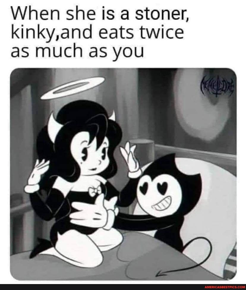 When she is a stoner, kinky,and eats twice as much as you