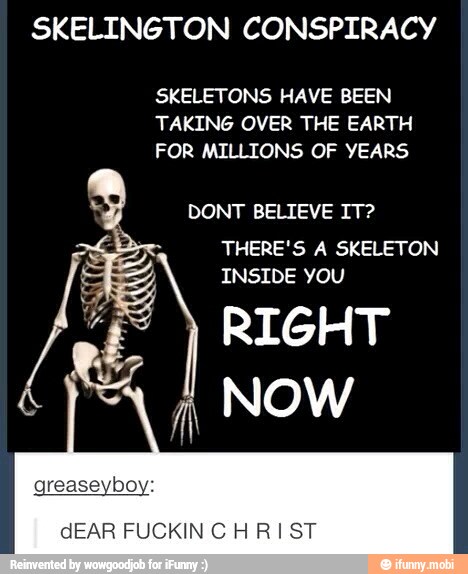 SKELINGTON CONSPIRACY
SKELETONS HAVE BEEN
TAKING OVER THE EARTH
FOR MILLIONS OF YEARS
DONT BELIEVE IT?
THERE'S A SKELETON
INSIDE YOU
RIGHT
NOW
VIVA
dEAR FUCKIN CHRIST