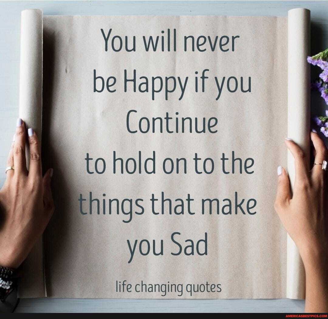 You will never be Happy if you
Continue to hold on to the things that make you Sad
life changing quotes